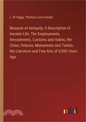 Museum of Antiquity; A Description of Ancient Life: The Employments, Amusements, Customs and Habits, the Cities, Palaces, Monuments and Tombs, the Lit