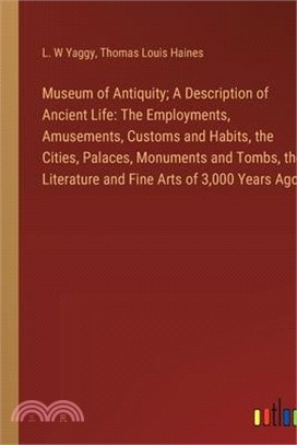 Museum of Antiquity; A Description of Ancient Life: The Employments, Amusements, Customs and Habits, the Cities, Palaces, Monuments and Tombs, the Lit