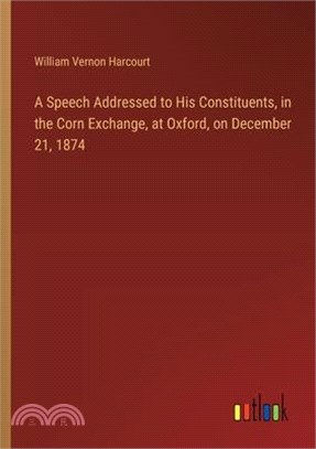 A Speech Addressed to His Constituents, in the Corn Exchange, at Oxford, on December 21, 1874