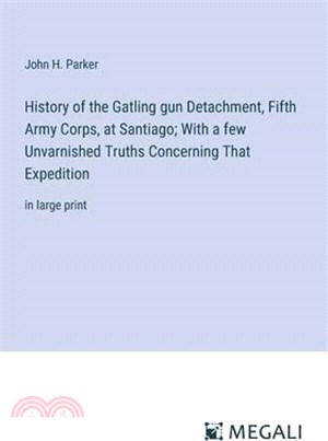 History of the Gatling gun Detachment, Fifth Army Corps, at Santiago; With a few Unvarnished Truths Concerning That Expedition: in large print