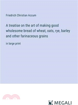 A treatise on the art of making good wholesome bread of wheat, oats, rye, barley and other farinaceous grains: in large print