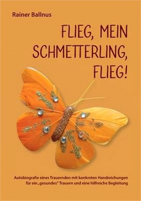 Flieg, mein Schmetterling, flieg!: Autobiografie eines Trauernden mit konkreten Handreichungen für ein gesundes Trauern und eine hilfreiche Begleitung