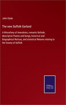 The new Suffolk Garland: A Miscellany of Anecdotes, romantic Ballads, descriptive Poems and Songs, historical and biographical Notices, and sta