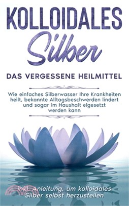 Kolloidales Silber - das vergessene Heilmittel: Wie einfaches Silberwasser Ihre Krankheiten heilt, bekannte Alltagsbeschwerden lindert und sogar im Ha