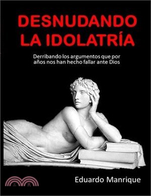 Desnudando La Idolatría: Derribando los argumentos que por años nos han hecho fallar ante Dios