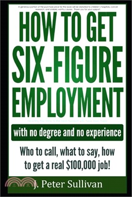 How to Get Six-Figure Employment with No Degree and No Experience!: Who to Call, What to Say, How to Get a Real $100,000 Job!
