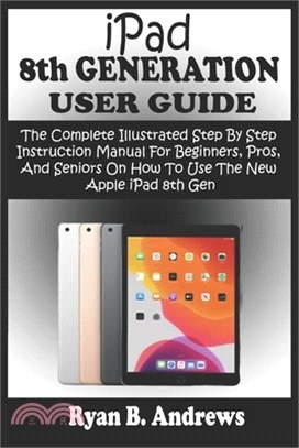 iPad 8th GENERATION USER GUIDE: The Complete Illustrated Step By Step Instruction Manual For Beginners, Pro, & Seniors On How To Use The New Apple iPa