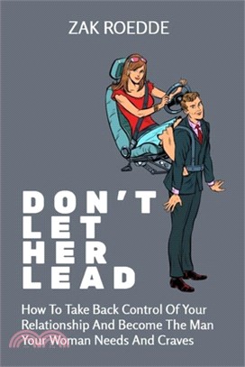 Don't Let Her Lead: How To Take Back Control Of Your Relationship And Become The Man Your Woman Needs And Craves - A Man's Guide