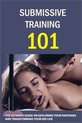 Submissive Training 101: The Ultimate Guide On Exploring Your Fantasies And Transforming Your Sex Life: Submissive Tips