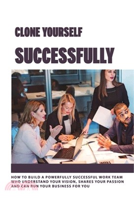 Clone Yourself Successfully: How To Build A Powerfully Successful Work Team Who Understand Your vision, Shares Your Passion And Can Run Your Busine