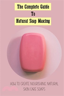 The Complete Guide To Natural Soap Making: How To Create Nourishing, Natural Skin Care Soaps: Natural Soap Making Book For Beginners