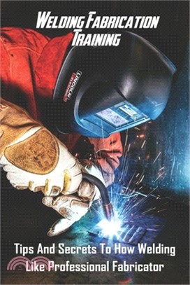 Welding Fabrication Training: Tips And Secrets To How Welding Like Professional Fabricator: Weld Like Pros