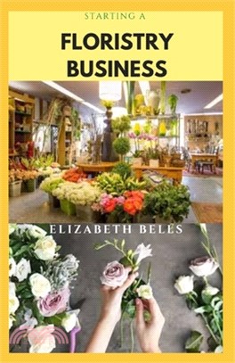 Starting a Floristry Business: Complete Guide On How To Successfully Start And Run A Flower Shop Business And Make Massive Profit