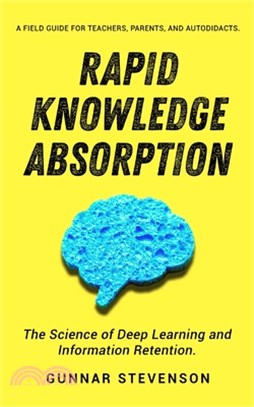 Rapid Knowledge Absorption: The Science of Deep Learning and Information Retention. A Field Guide for Teachers, Parents, and Autodidacts.