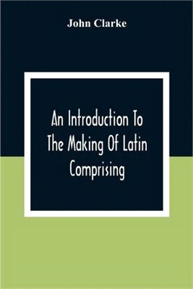 An Introduction To The Making Of Latin Comprising, After An Easy Compendious Method, The Substance Of The Latin Syntax