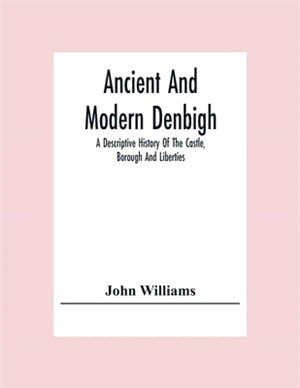 Ancient And Modern Denbigh; A Descriptive History Of The Castle, Borough And Liberties