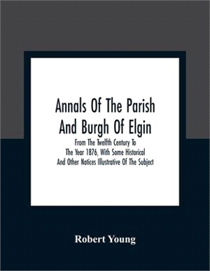 Annals Of The Parish And Burgh Of Elgin: From The Twelfth Century To The Year 1876, With Some Historical And Other Notices Illustrative Of The Subject