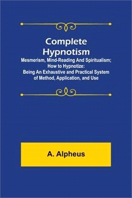 Complete Hypnotism: Mesmerism, Mind-Reading and Spiritualism; How to Hypnotize: Being an Exhaustive and Practical System of Method, Applic