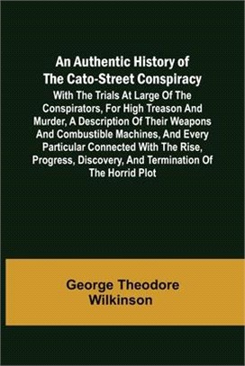 An Authentic History of the Cato-Street Conspiracy; With the trials at large of the conspirators, for high treason and murder, a description of their
