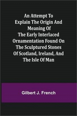 An Attempt to Explain the Origin and Meaning of the Early Interlaced Ornamentation Found on the Sculptured Stones of Scotland, Ireland, and the Isle o