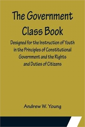 The Government Class Book; Designed for the Instruction of Youth in the Principles of Constitutional Government and the Rights and Duties of Citizens.