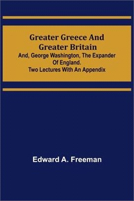 Greater Greece and Greater Britain; and, George Washington, the Expander of England.Two Lectures with an Appendix