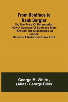 From Boniface to Bank Burglar; Or, The Price of Persecution How a Successful Business Man, Through the Miscarriage of Justice, Became a Notorious Bank