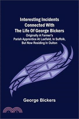 Interesting Incidents connected with the Life of George Bickers; Originally a Farmer's Parish Apprentice at Laxfield, in Suffolk, but now residing in