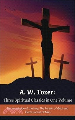 A. W. Tozer: Three Spiritual Classics in One Volume: The Knowledge of the Holy, The Pursuit of God, and God's Pursuit of Man