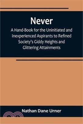 Never: A Hand-Book for the Uninitiated and Inexperienced Aspirants to Refined Society's Giddy Heights and Glittering Attainme