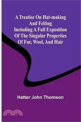 A Treatise on Hat-Making and Felting Including a Full Exposition of the Singular Properties of Fur, Wool, and Hair