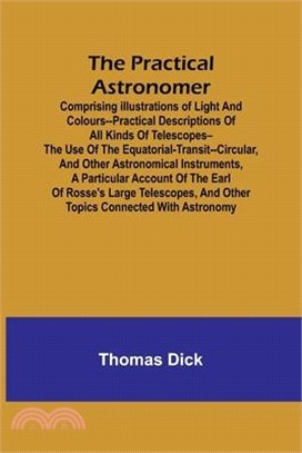 The Practical Astronomer; Comprising illustrations of light and colours--practical descriptions of all kinds of telescopes--the use of the equatorial-