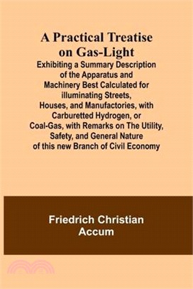 A Practical Treatise on Gas-light; Exhibiting a Summary Description of the Apparatus and Machinery Best Calculated for Illuminating Streets, Houses, a