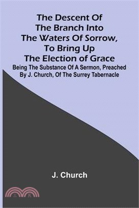 The Descent Of The Branch Into The Waters Of Sorrow, To Bring Up The Election Of Grace; Being The Substance Of A Sermon, Preached By J. Church, Of The