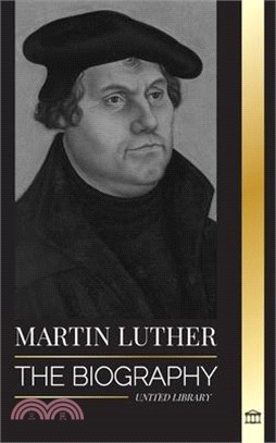 Martin Luther: The Biography of a German Theologian that Ignited the Protestant Reformation and Changed the World
